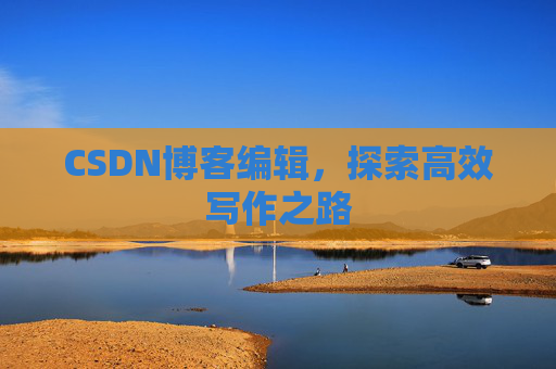 CSDN博客编辑,探索高效写作之路 CSDN博客编辑,探索高效写作之路